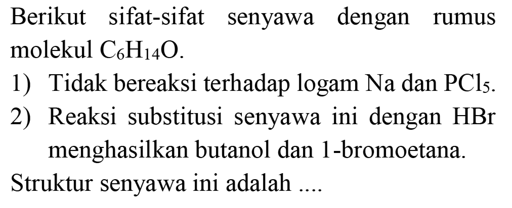 Berikut sifat-sifat senyawa dengan rumus molekul C6H14O.
1) Tidak bereaksi terhadap logam Na dan PCl5. 2) Reaksi substitusi senyawa ini dengan HBr menghasilkan butanol dan 1-bromoetana.
Struktur senyawa ini adalah .... 