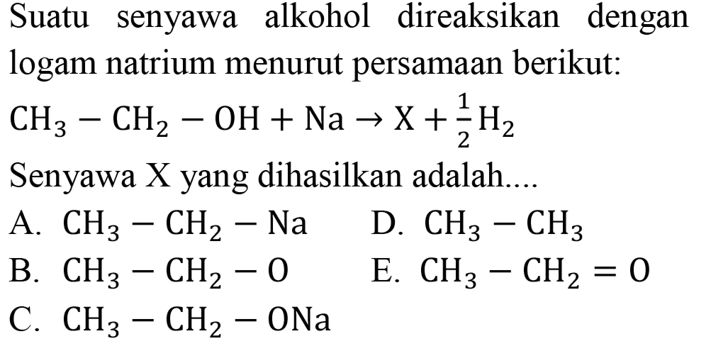 Suatu senyawa alkohol direaksikan dengan logam natrium menurut persamaan berikut:
CH3 - CH2 - OH + Na -> X + 1/2 H2 Senyawa X yang dihasilkan adalah....
A. CH3 - CH2 - Na D. CH3 - CH3 B. CH3 - CH2 - O E. CH3 - CH2 = O C. CH3 - CH2 - ONa 