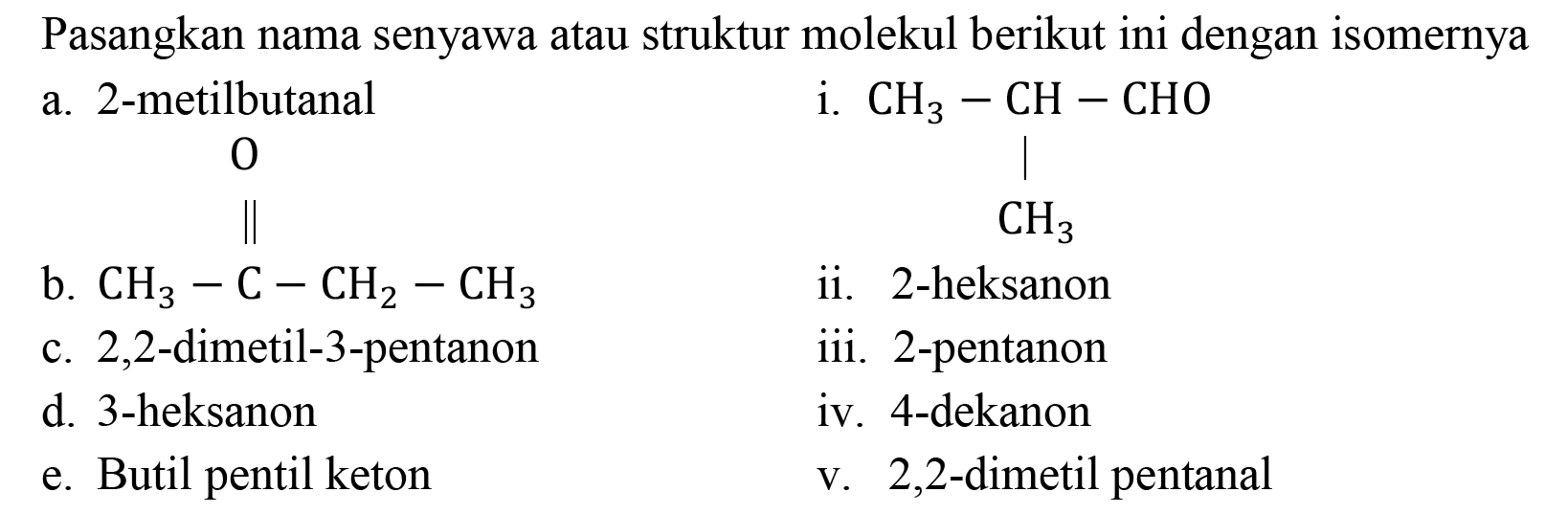 Pasangkan nama senyawa atau struktur molekul berikut ini dengan isomernya
a. 2-metilbutanal                i. CH3 - CH - CHO CH3
b. CH3 - C - CH2 - CH3 O ii. 2-heksanon
c. 2,2-dimetil-3-pentanon   iii. 2-pentanon
d. 3-heksanon                    iv. 4-dekanon
e. Butil pentil keton            v. 2,2-dimetil pentanal