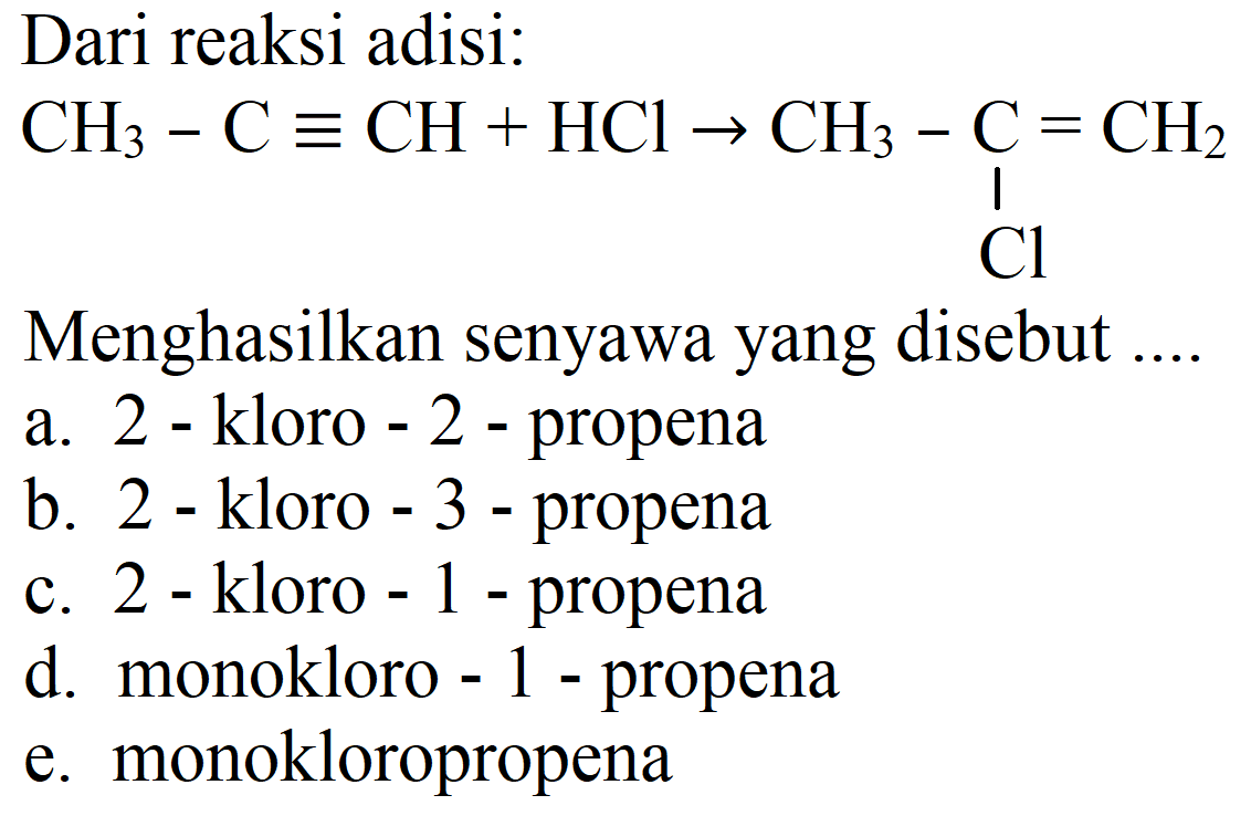 Dari reaksi adisi:
CH3 - C CH + HCl -> CH3 - C = CH2 Cl
Menghasilkan senyawa yang disebut ....
a. 2 - kloro - 2 - propena
b. 2 - kloro - 3 - propena
c. 2 - kloro - 1 - propena
d. monokloro - 1 - propena
e. monokloropropena