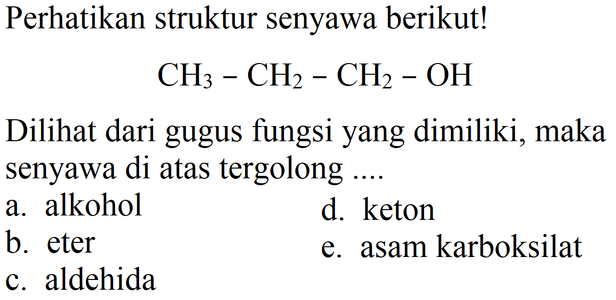 Perhatikan struktur senyawa berikut!
CH3 - CH2 - CH2 - OH
Dilihat dari gugus fungsi yang dimiliki, maka senyawa di atas tergolong ....
a. alkohol
d. keton
b. eter
e. asam karboksilat
c. aldehida