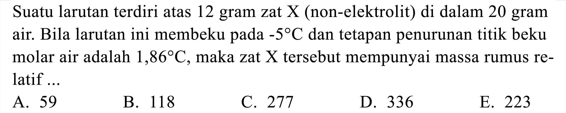 Suatu larutan terdiri atas 12 gram zat  X  (non-elektrolit) di dalam 20 gram air. Bila larutan ini membeku pada  -5 C  dan tetapan penurunan titik beku molar air adalah  1,86 C , maka zat  X  tersebut mempunyai massa rumus relatif ...
