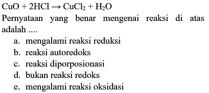 CuO + 2HCl - > CuCl2 + H2O Pernyataan yang benar mengenai reaksi di atas adalah ....
a. mengalami reaksi reduksi
b. reaksi autoredoks
c. reaksi diporposionasi
d. bukan reaksi redoks
e. mengalami reaksi oksidasi