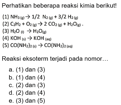 Perhatikan beberapa reaksi kimia berikut!(1)  NH3(g)->1/2 N2(g)+3/2 H2(g) (2)  C2H2+O2(g)->2CO2(g)+H2 O(g).(3)  H2O(I) ->H2O (g)  (4)  KOH(s)->KOH (aq)  (5)  CO(NH2)2(s) ->CO(NH2)2  (aqlReaksi eksoterm terjadi pada nomor...