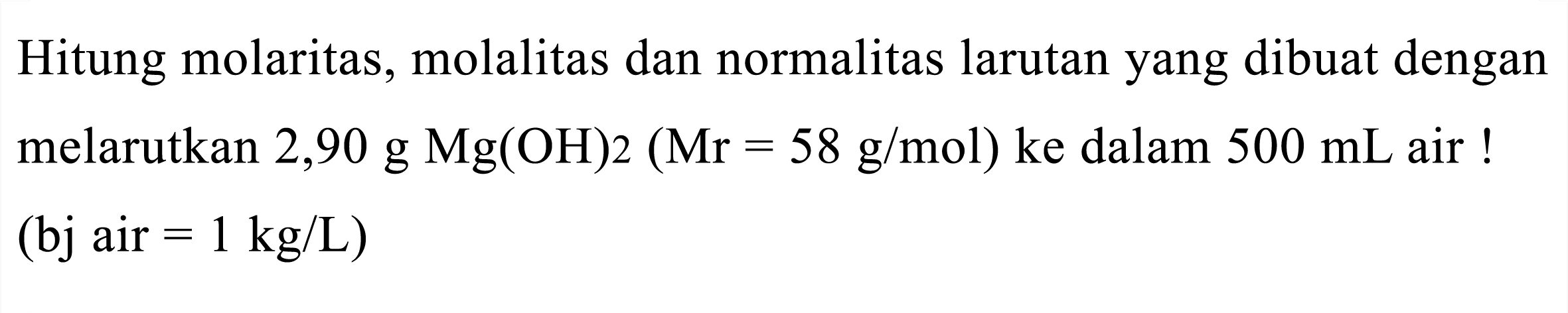 Hitung molaritas, molalitas dan normalitas larutan yang dibuat dengan melarutkan  2,90 g Mg(OH) 2(Mr=58 g / mol)  ke dalam  500 mL  air ! (bj air  =1 kg / L  )