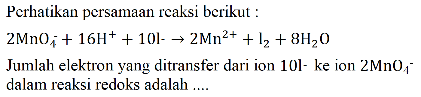 Perhatikan persamaan reaksi berikut:

2 MnO4 - + 16 H^+ +10 I- -> 2 Mn^(2+) + l2 + 8 H2O

Jumlah elektron yang ditransfer dari ion 10I- ke ion 2 MnO4 -  dalam reaksi redoks adalah ....