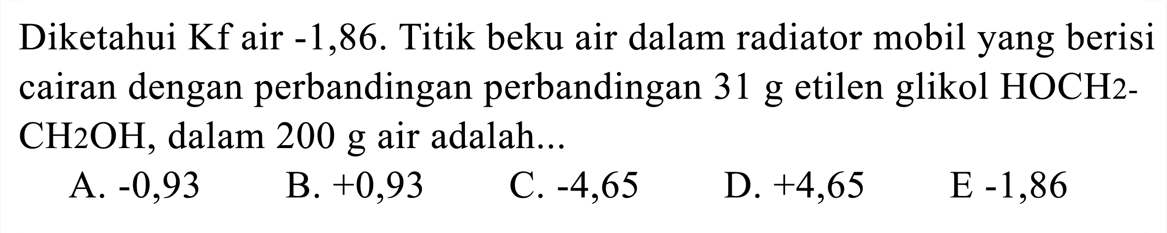 Diketahui  Kf  air  -1,86 . Titik beku air dalam radiator mobil yang berisi cairan dengan perbandingan perbandingan  31 g  etilen glikol HOCH2 CH 2 OH , dalam  200 g  air adalah...
A.  -0,93 
B.  +0,93 
C.  -4,65 
D.  +4,65 
 E-1,86 