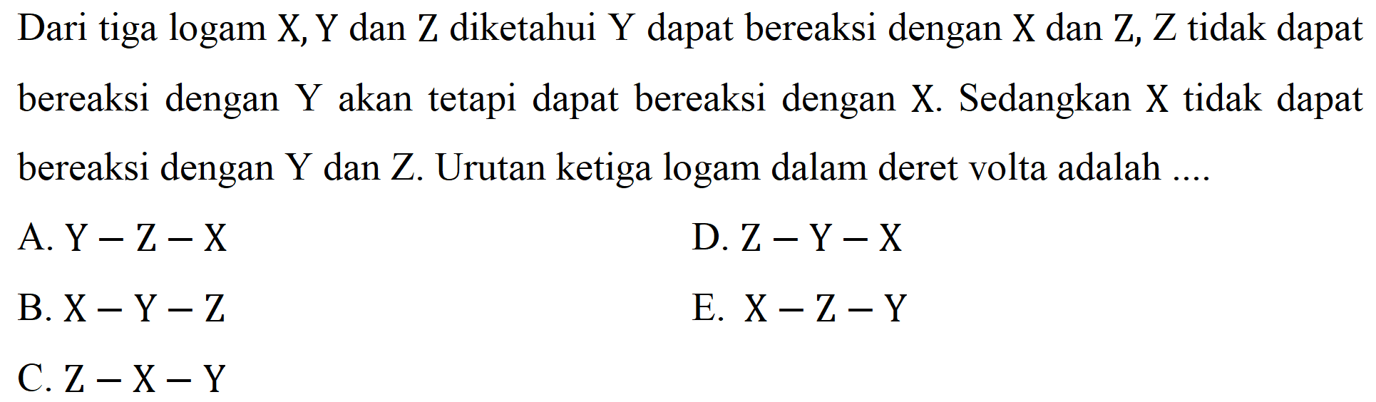 Dari tiga logam  X, Y  dan  Z  diketahui  Y  dapat bereaksi dengan  X  dan  Z, Z  tidak dapat bereaksi dengan  Y  akan tetapi dapat bereaksi dengan  X . Sedangkan  X  tidak dapat bereaksi dengan  Y  dan  Z . Urutan ketiga logam dalam deret volta adalah ....