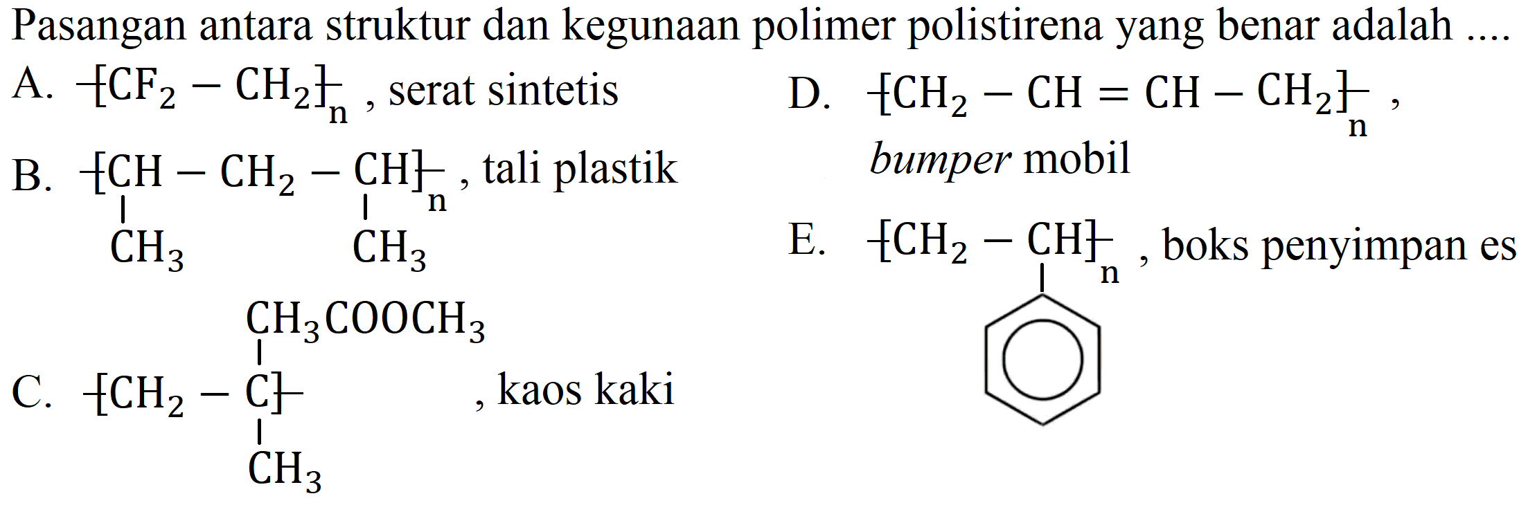 Pasangan antara struktur dan kegunaan polimer polistirena yang benar adalah ....
A. [- CF2 - CH2-]n, serat sintetis 
D. [- CH2 - CH = CH - CH2-]n, bumper mobil 
B. [- CH - CH2 - CH CH3 CH3]n, tali plastik 
E. [-CH2 - CH-]n, boks penyimpan es 
C. [-CH2 - C - CH3 CH3COOCH3], kaos kaki 
