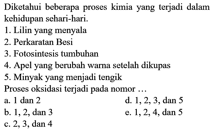 Diketahui beberapa proses kimia yang terjadi dalam kehidupan sehari-hari.
1. Lilin yang menyala
2. Perkaratan Besi
3. Fotosintesis tumbuhan
4. Apel yang berubah warna setelah dikupas
5. Minyak yang menjadi tengik
Proses oksidasi terjadi pada nomor ...
a. 1 dan 2
d. 1, 2, 3, dan 5
b. 1, 2, dan 3
e.  1, 2, 4, dan 5
c. 2, 3, dan 4