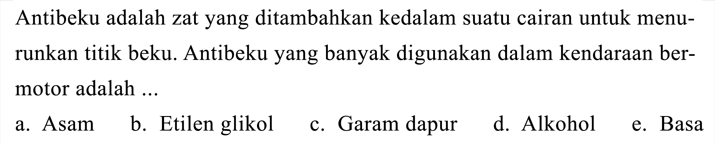 Antibeku adalah zat yang ditambahkan kedalam suatu cairan untuk menurunkan titik beku. Antibeku yang banyak digunakan dalam kendaraan bermotor adalah ...
a. Asam
b. Etilen glikol
c. Garam dapur
d. Alkohol
e. Basa