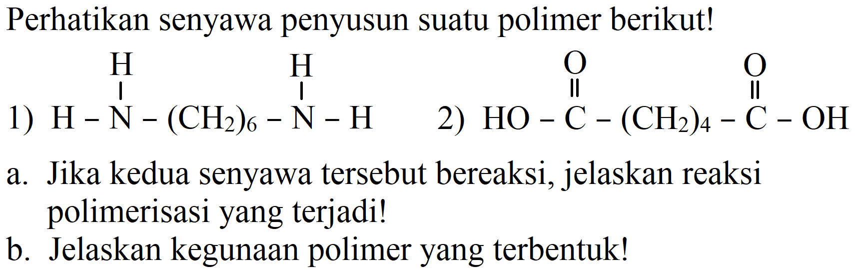 Perhatikan senyawa penyusun suatu polimer berikut!
1) H H H - N (CH2)6 - N - H 2) O O HO - C - (CH2)4 - C - OH 
a. Jika kedua senyawa tersebut bereaksi, jelaskan reaksi polimerisasi yang terjadi!
b. Jelaskan kegunaan polimer yang terbentuk!