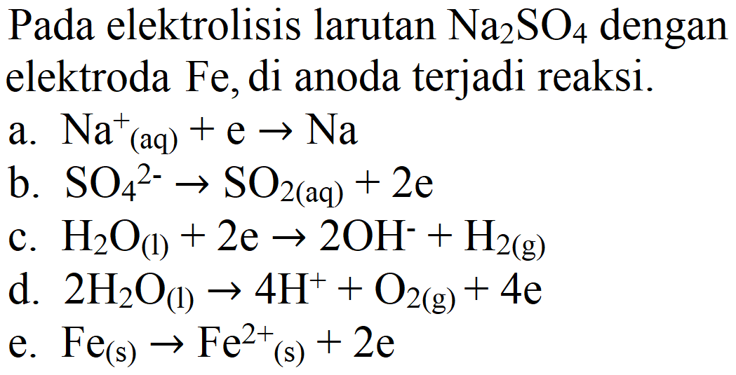 Pada elektrolisis larutan Na2SO4 dengan elektroda Fe, di anoda terjadi reaksi.
a.  Na^+ (aq) + e -> Na 
b.  SO4^(2-) -> SO2 (aq) + 2e 
c.  H2O (l) + 2e -> 2 OH^- + H2 (g) 
d.  2 H2O (l) -> 4 H^+ + O2 (g) + 4e 
e.  Fe (s) -> Fe^(2+) (s) + 2e 