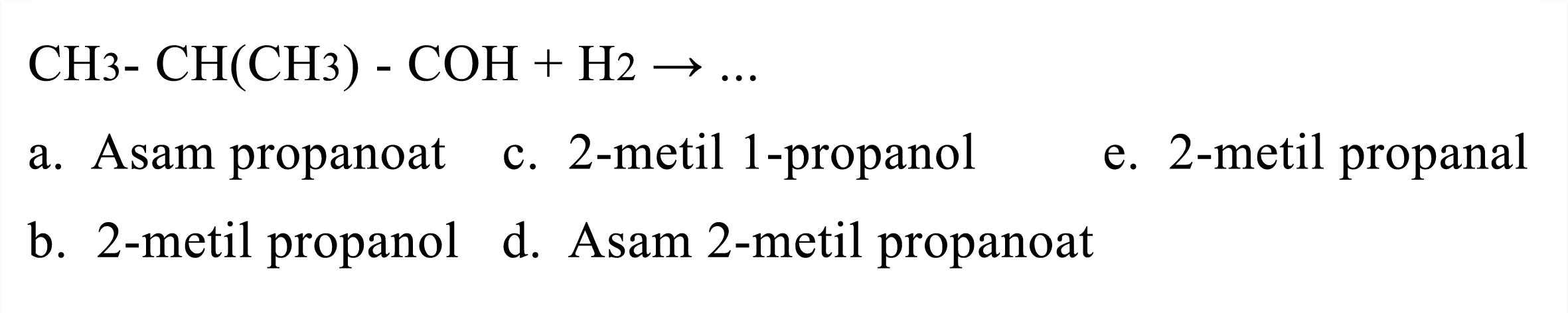 
CH 3-CH(CH 3) - COH + H2 -> ...

a. Asam propanoat
c. 2-metil 1-propanol
e. 2 -metil propanal
b. 2 -metil propanol
d. Asam 2-metil propanoat