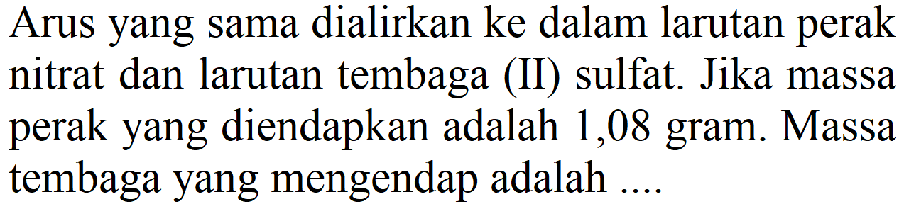 Arus yang sama dialirkan ke dalam larutan perak nitrat dan larutan tembaga (II) sulfat. Jika massa perak yang diendapkan adalah 1,08 gram. Massa tembaga yang mengendap adalah ....