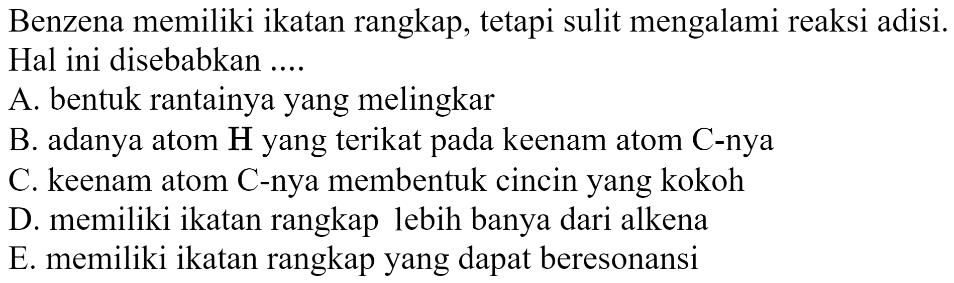 Benzena memiliki ikatan rangkap, tetapi sulit mengalami reaksi adisi. Hal ini disebabkan ....
A. bentuk rantainya yang melingkar
B. adanya atom  H  yang terikat pada keenam atom  C -nya
C. keenam atom C-nya membentuk cincin yang kokoh
D. memiliki ikatan rangkap lebih banya dari alkena
E. memiliki ikatan rangkap yang dapat beresonansi