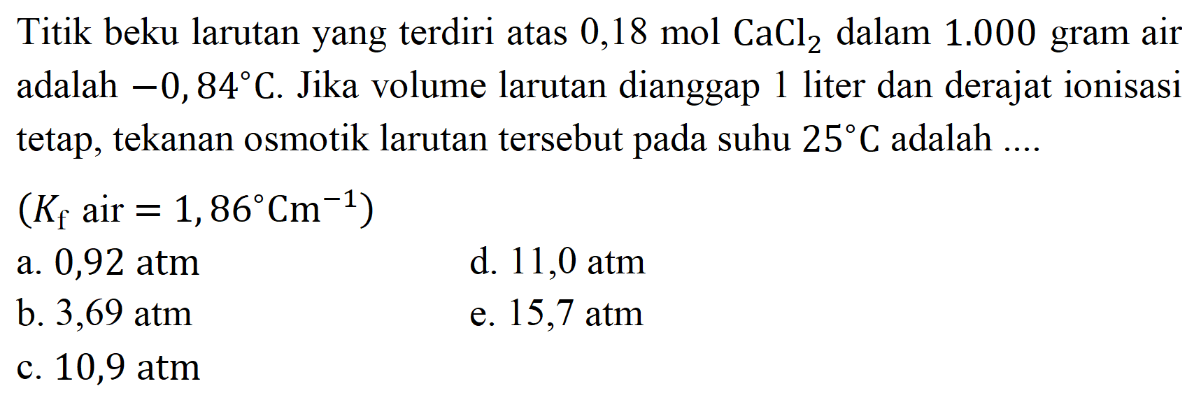 Titik beku larutan yang terdiri atas  0,18 mol CaCl_(2)  dalam  1.000  gram air adalah  -0,84 C . Jika volume larutan dianggap 1 liter dan derajat ionisasi tetap, tekanan osmotik larutan tersebut pada suhu  25 C  adalah ....
 (K_(f).  air  .=1,86 Cm^(-1)) 
