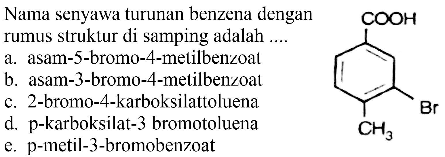 Nama senyawa turunan benzena dengan rumus struktur di samping adalah ....
a. asam-5-bromo-4-metilbenzoat
b. asam-3-bromo-4-metilbenzoat
c. 2-bromo-4-karboksilattoluena
d. p-karboksilat-3 bromotoluena
e. p-metil-3-bromobenzoat
COOH Br CH3 