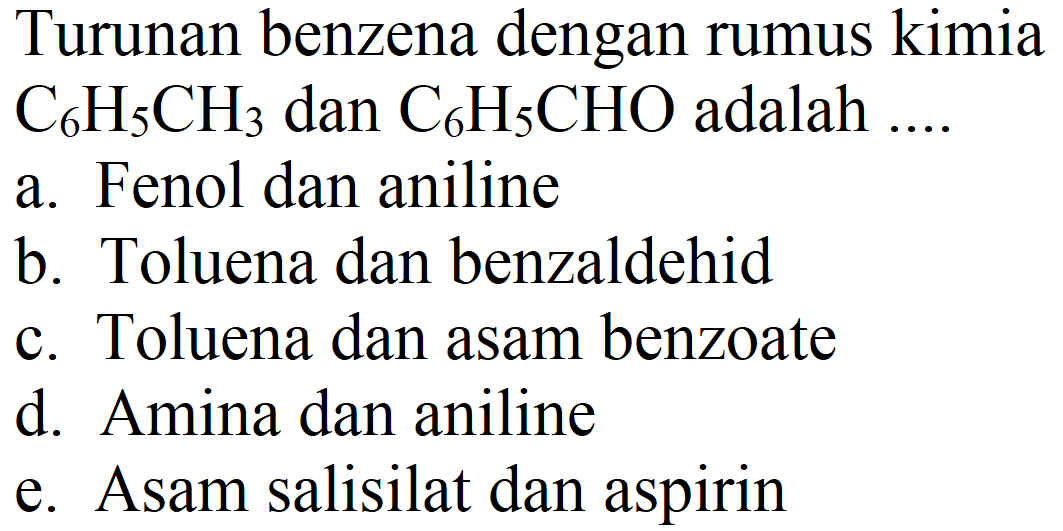 Turunan benzena dengan rumus kimia C6H5CH3 dan C6H5CHO adalah ....
a. Fenol dan aniline
b. Toluena dan benzaldehid
c. Toluena dan asam benzoate
d. Amina dan aniline
e. Asam salisilat dan aspirin 