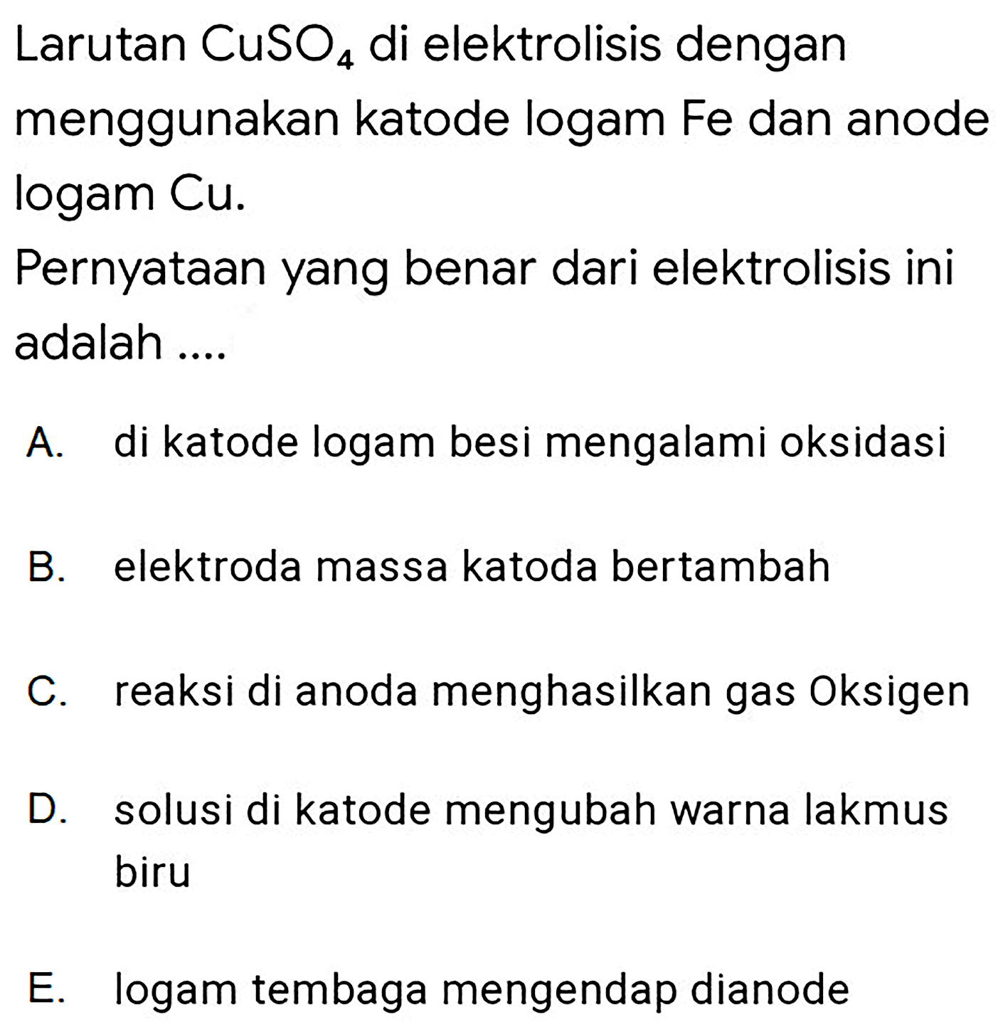 Larutan  CuSO_(4)  di elektrolisis dengan menggunakan katode logam Fe dan anode logam Cu.

Pernyataan yang benar dari elektrolisis ini adalah ....

A. di katode logam besi mengalami oksidasi
B. elektroda massa katoda bertambah
C. reaksi di anoda menghasilkan gas Oksigen
D. solusi di katode mengubah warna lakmus biru
E. logam tembaga mengendap dianode