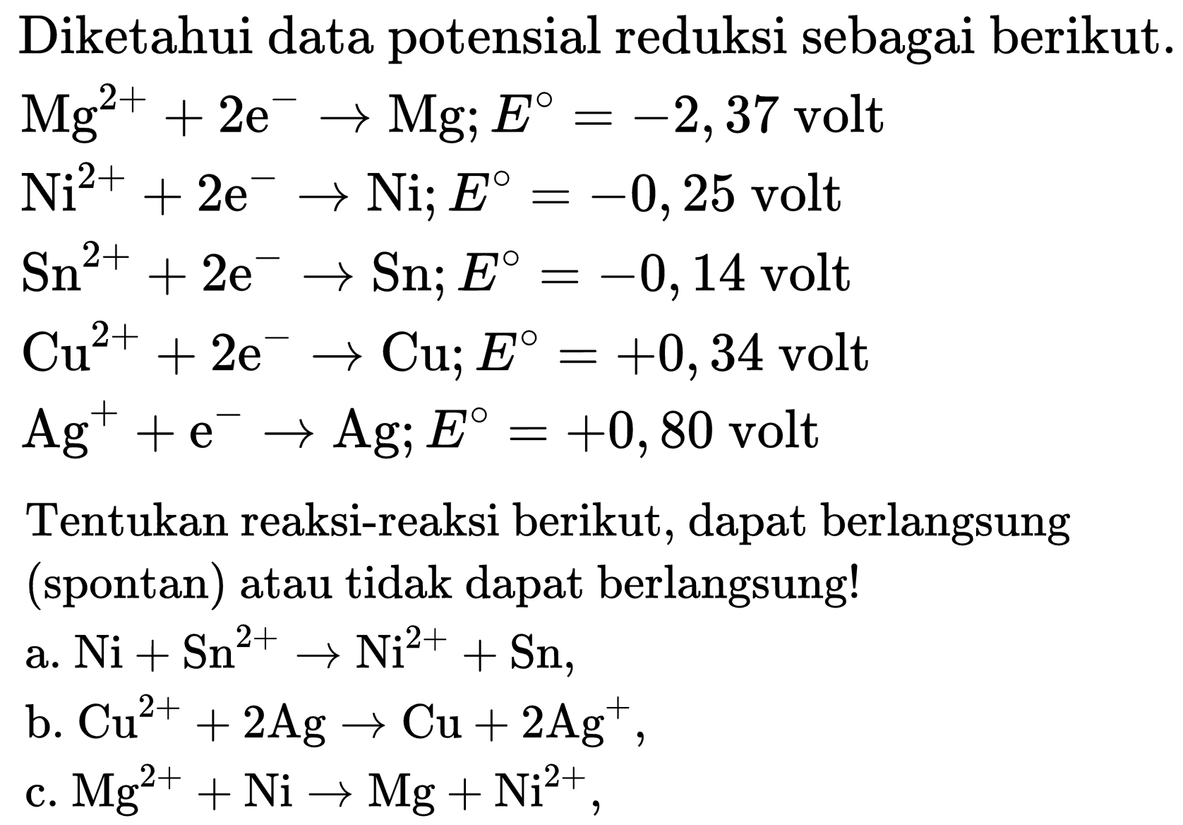 Diketahui data potensial reduksi sebagai berikut.
 Mg^(2+)+2 e^(-) -> Mg ; E=-2,37  volt
 Ni^(2+)+2 e^(-) -> Ni ; E=-0,25  volt  Sn^(2+)+2 e^(-) -> Sn ; E=-0,14  volt  Cu^(2+)+2 e^(-) -> Cu ; E=+0,34  volt  Ag^(+)+e^(-) -> Ag ; E=+0,80  volt
Tentukan reaksi-reaksi berikut, dapat berlangsung (spontan) atau tidak dapat berlangsung!
a.  Ni+Sn^(2+) -> Ni^(2+)+Sn 
b.  Cu^(2+)+2 Ag -> Cu+2 Ag^(+) 
c.  Mg^(2+)+Ni -> Mg+Ni^(2+) ,