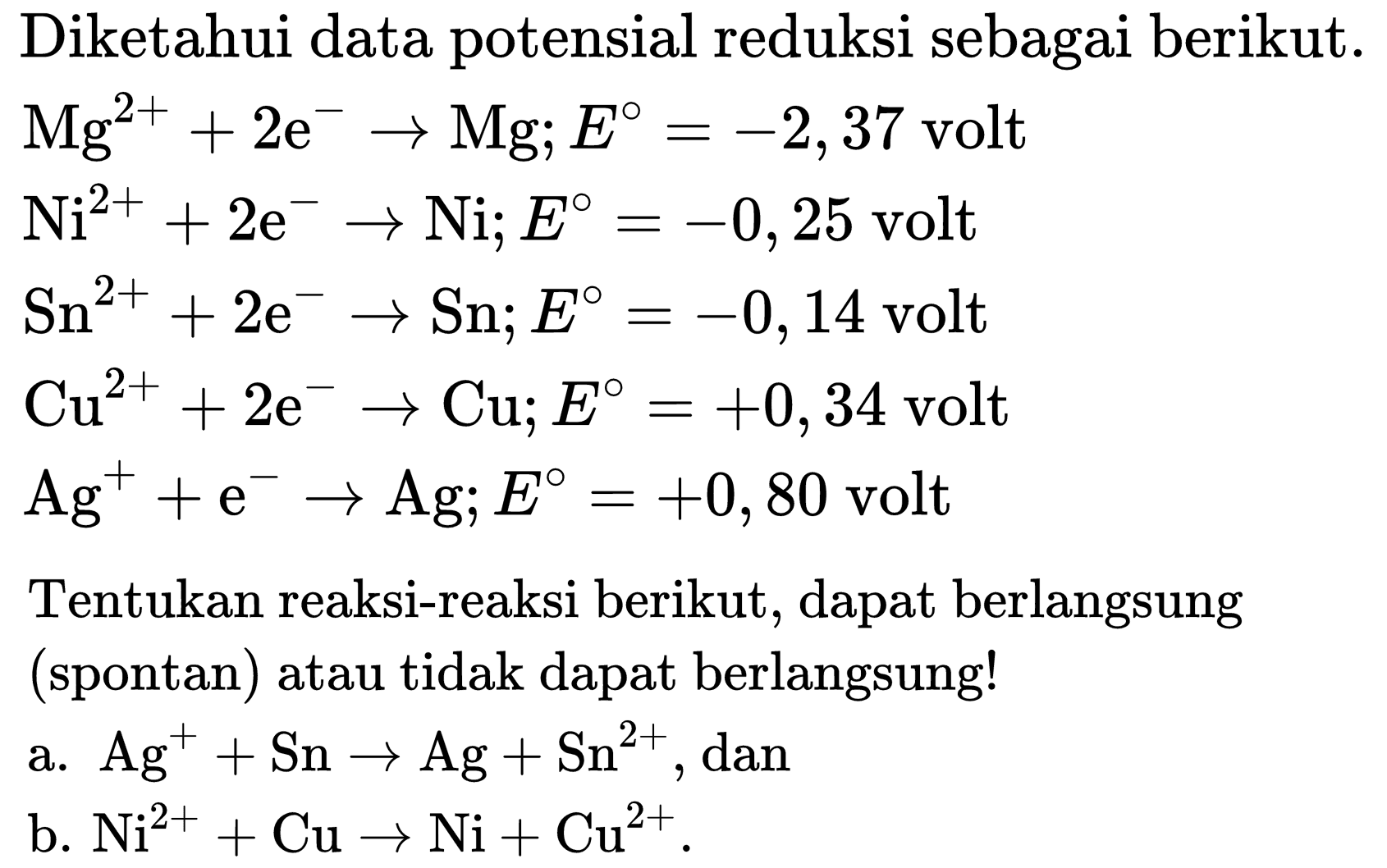 Diketahui data potensial reduksi sebagai berikut.
 Mg^(2+)+2 e^(-) -> Mg ; E=-2,37  volt
 Ni^(2+)+2 e^(-) -> Ni ; E=-0,25  volt
 Sn^(2+)+2 e^(-) -> Sn ; E=-0,14  volt
 Cu^(2+)+2 e^(-) -> Cu ; E=+0,34  volt
 Ag^(+)+e^(-) -> Ag ; E=+0,80  volt
Tentukan reaksi-reaksi berikut, dapat berlangsung (spontan) atau tidak dapat berlangsung!
a.  Ag^(+)+Sn -> Ag+Sn^(2+) , dan
b.  Ni^(2+)+Cu -> Ni+Cu^(2+) .