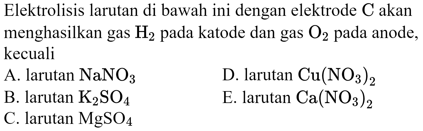 Elektrolisis larutan di bawah ini dengan elektrode  C  akan menghasilkan gas  H_(2)  pada katode dan gas  O_(2)  pada anode, kecuali
A. larutan  NaNO_(3) 
D.  larutan Cu(NO_(3))_(2) 
B. larutan  K_(2) SO_(4) 
E. larutan  Ca(NO_(3))_(2) 
C. larutan  MgSO_(4) 