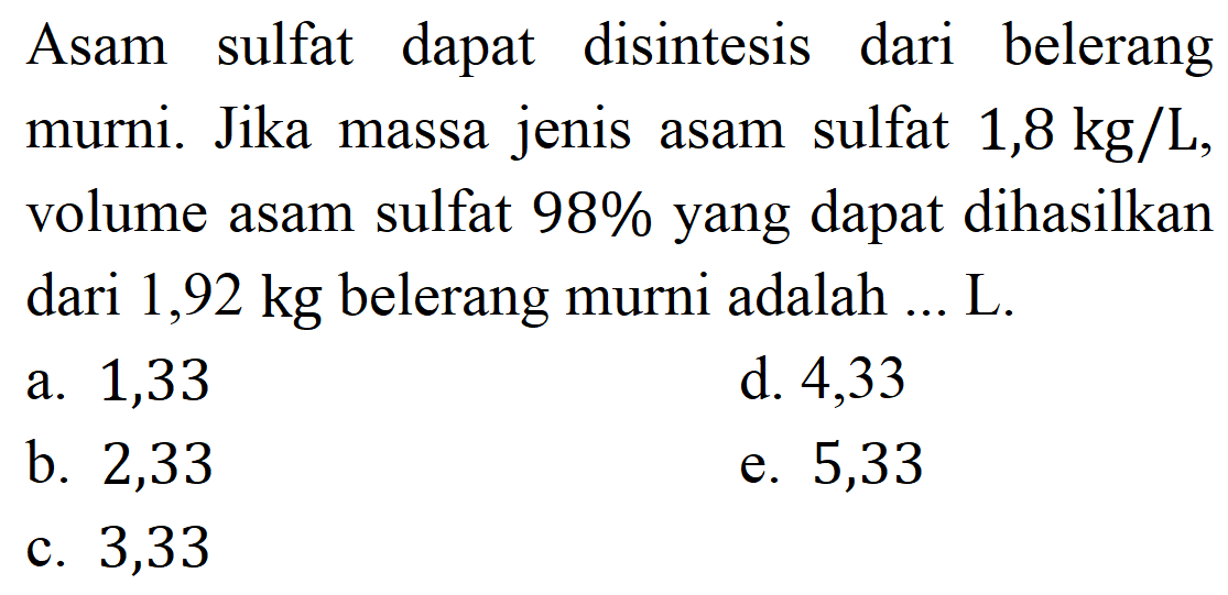 Asam sulfat dapat disintesis dari belerang murni. Jika massa jenis asam sulfat  1,8 kg / L , volume asam sulfat  98 %  yang dapat dihasilkan dari  1,92 kg  belerang murni adalah ... L.
a. 1,33
d. 4,33
b. 2,33
e. 5,33
c. 3,33