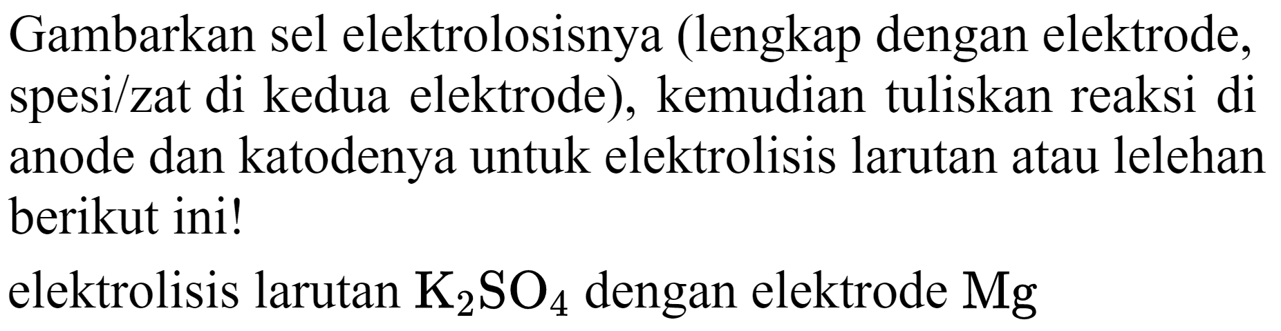 Gambarkan sel elektrolosisnya (lengkap dengan elektrode, spesi/zat di kedua elektrode), kemudian tuliskan reaksi di anode dan katodenya untuk elektrolisis larutan atau lelehan berikut ini!
elektrolisis larutan  K_(2) SO_(4)  dengan elektrode  Mg 