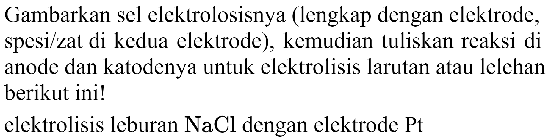 Gambarkan sel elektrolosisnya (lengkap dengan elektrode, spesi/zat di kedua elektrode), kemudian tuliskan reaksi di anode dan katodenya untuk elektrolisis larutan atau lelehan berikut ini!
elektrolisis leburan  NaCl  dengan elektrode  Pt 