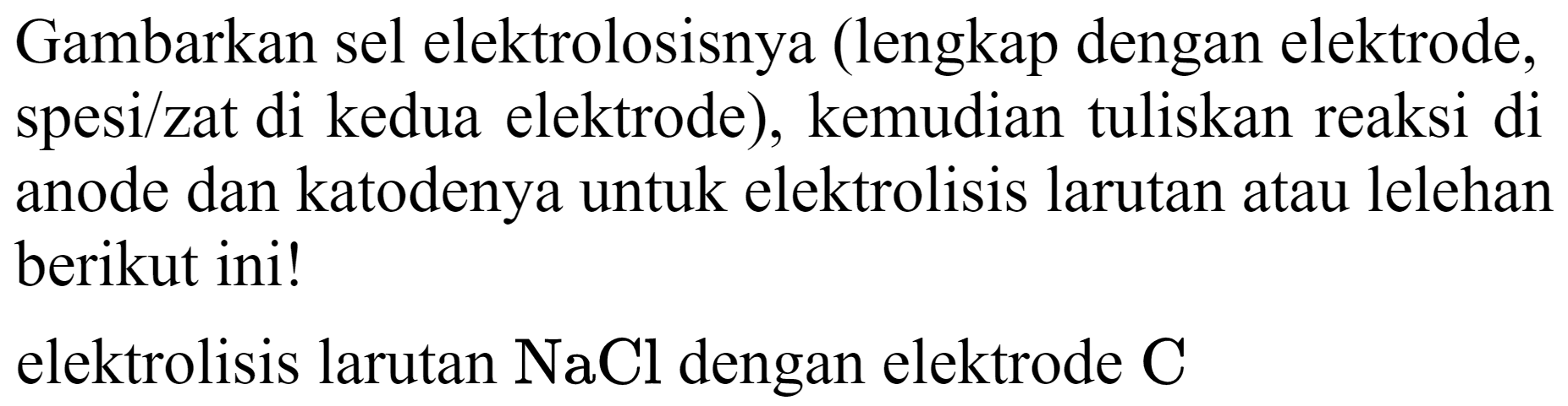 Gambarkan sel elektrolosisnya (lengkap dengan elektrode, spesi/zat di kedua elektrode), kemudian tuliskan reaksi di anode dan katodenya untuk elektrolisis larutan atau lelehan berikut ini!
elektrolisis larutan  NaCl  dengan elektrode  C 