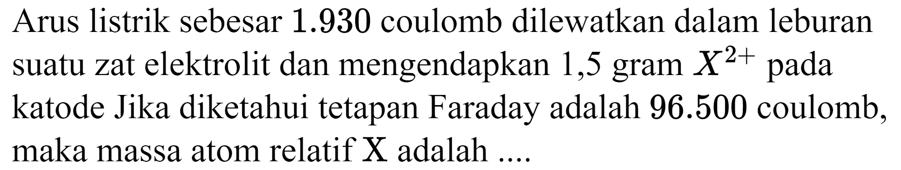 Arus listrik sebesar  1.930  coulomb dilewatkan dalam leburan suatu zat elektrolit dan mengendapkan 1,5 gram  X^(2+)  pada katode Jika diketahui tetapan Faraday adalah  96.500  coulomb, maka massa atom relatif  X  adalah  . . .