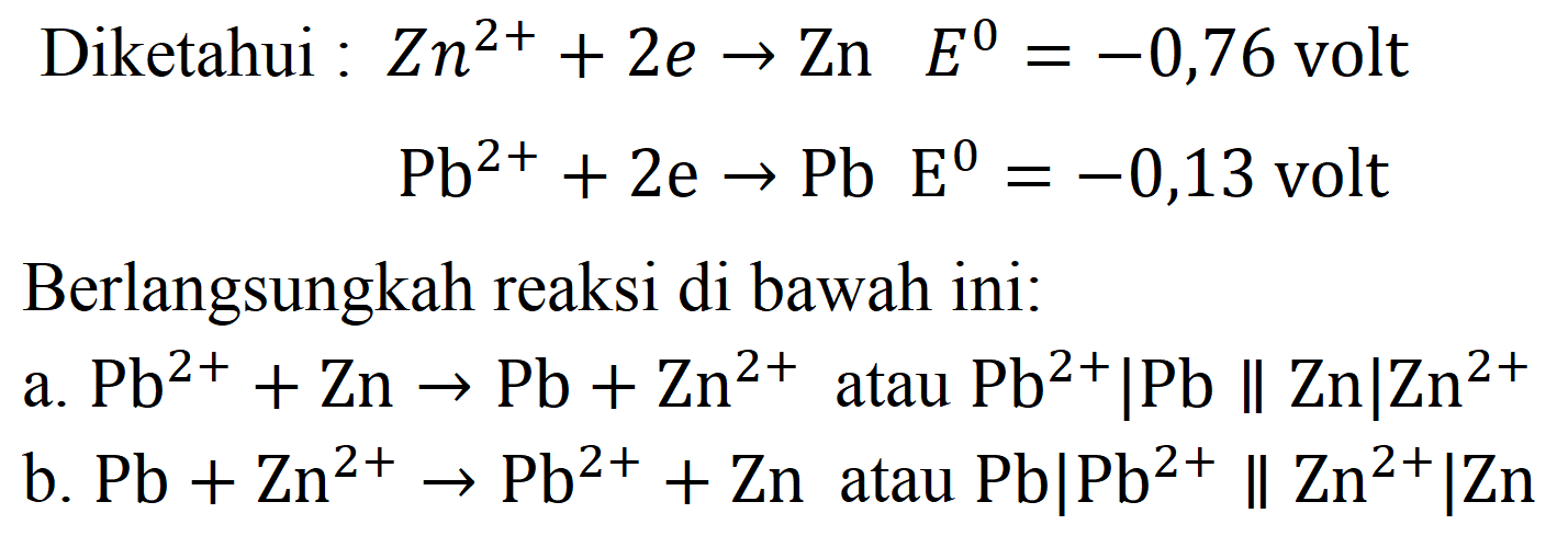 Diketahui  : Zn^(2+)+2 e -> Zn  E^(0)=-0,76  volt

Pb^(2+)+2 e -> Pb E^(0)=-0,13  { volt )

Berlangsungkah reaksi di bawah ini:
a.  Pb^(2+)+Zn -> Pb+Zn^(2+)  atau  Pb^(2+)|Pb | Zn| Zn^(2+) 
b.  Pb+Zn^(2+) -> Pb^(2+)+Zn  atau  Pb|Pb^(2+) | Zn^(2+)| Zn 