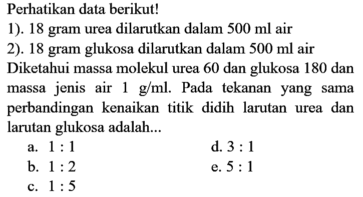 Perhatikan data berikut!
1). 18 gram urea dilarutkan dalam  500 ml  air
2). 18 gram glukosa dilarutkan dalam  500 ml  air
Diketahui massa molekul urea 60 dan glukosa 180 dan massa jenis air  1 g / ml . Pada tekanan yang sama perbandingan kenaikan titik didih larutan urea dan larutan glukosa adalah...