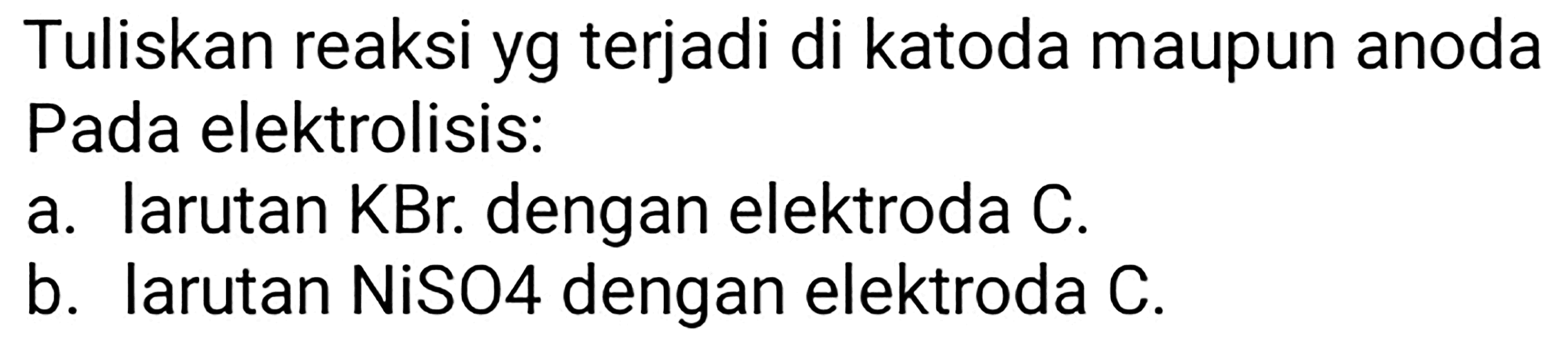 Tuliskan reaksi yg terjadi di katoda maupun anoda Pada elektrolisis:
a. larutan  KBr . dengan elektroda C.
b. larutan NiSO4 dengan elektroda C.