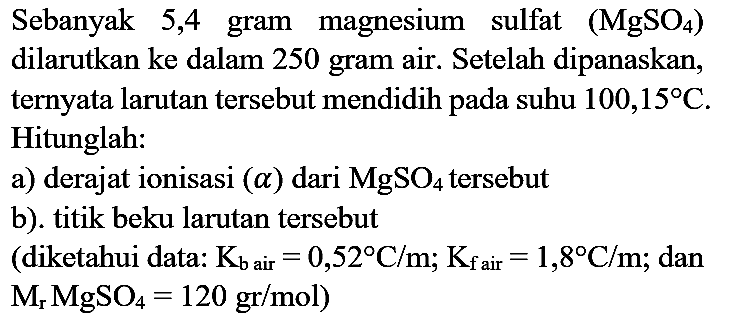 Sebanyak 5,4 gram magnesium sulfat  (MgSO_(4))  dilarutkan ke dalam 250 gram air. Setelah dipanaskan, ternyata larutan tersebut mendidih pada suhu  100,15 C . Hitunglah:
a) derajat ionisasi  (a)  dari  MgSO_(4)  tersebut
b). titik beku larutan tersebut (diketahui data:  K_(b  { air ))=0,52 C / m ; K_(f  { air ))=1,8 C / m ; dan  .M_(r) MgSO_(4)=120 gr / mol) 