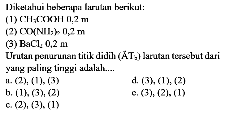 Diketahui beberapa larutan berikut:
(1)  CH_(3) COOH 0,2 m 
(2)  CO(NH_(2))_(2) 0,2 m 
(3)  BaCl_(2) 0,2 m 
Urutan penurunan titik didih (  ddot{A_(b))  ) larutan tersebut dari yang paling tinggi adalah....