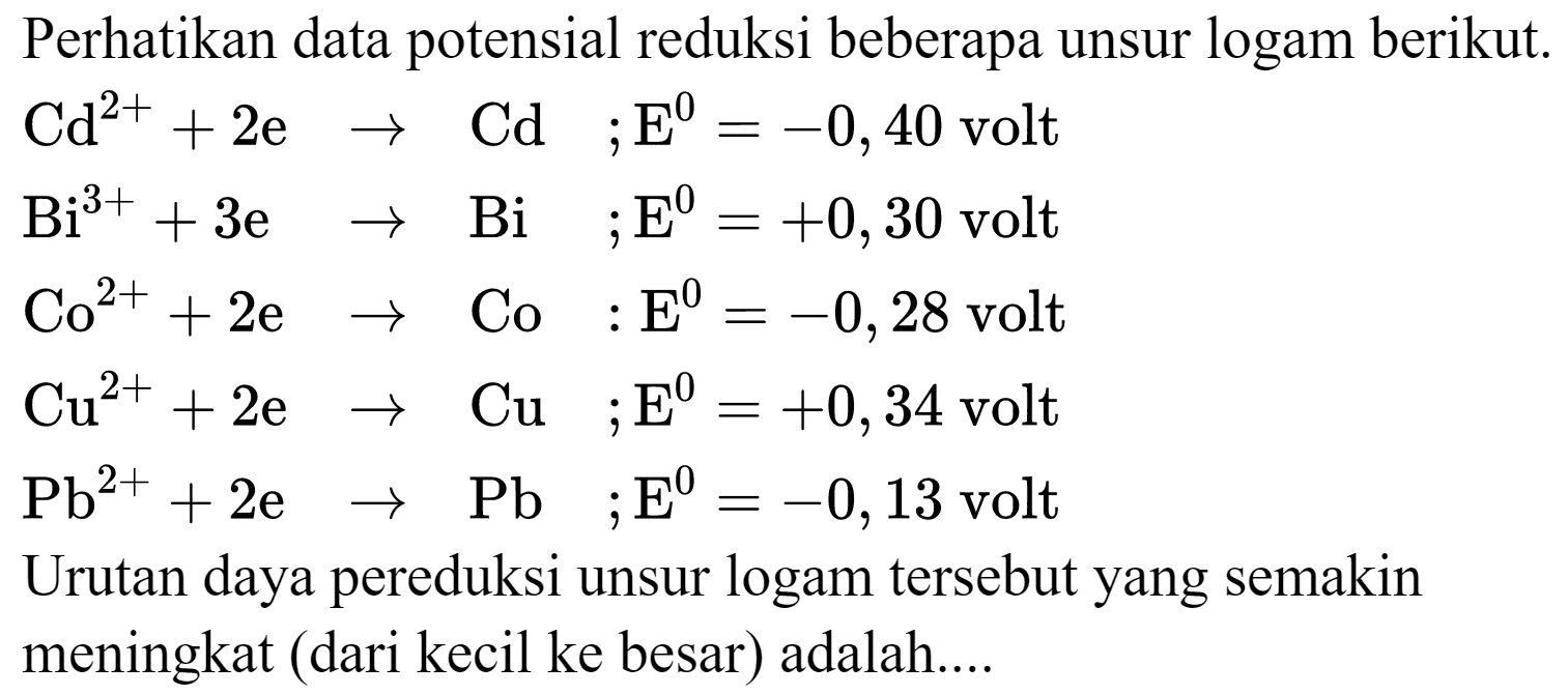 Perhatikan data potensial reduksi beberapa unsur logam berikut.
 Cd^(2+)+2 e -> Cd  ; E^(0)=-0,40  volt
 Bi^(3+)+3 e  ->  Bi  ; E^(0)=+0,30  volt
 Co^(2+)+2 e -> Co : E^(0)=-0,28  volt
 Cu^(2+)+2 e -> Cu  ; E^(0)=+0,34  volt
 Pb^(2+)+2 e -> Pb  ; E^(0)=-0,13  volt
Urutan daya pereduksi unsur logam tersebut yang semakin meningkat (dari kecil ke besar) adalah....