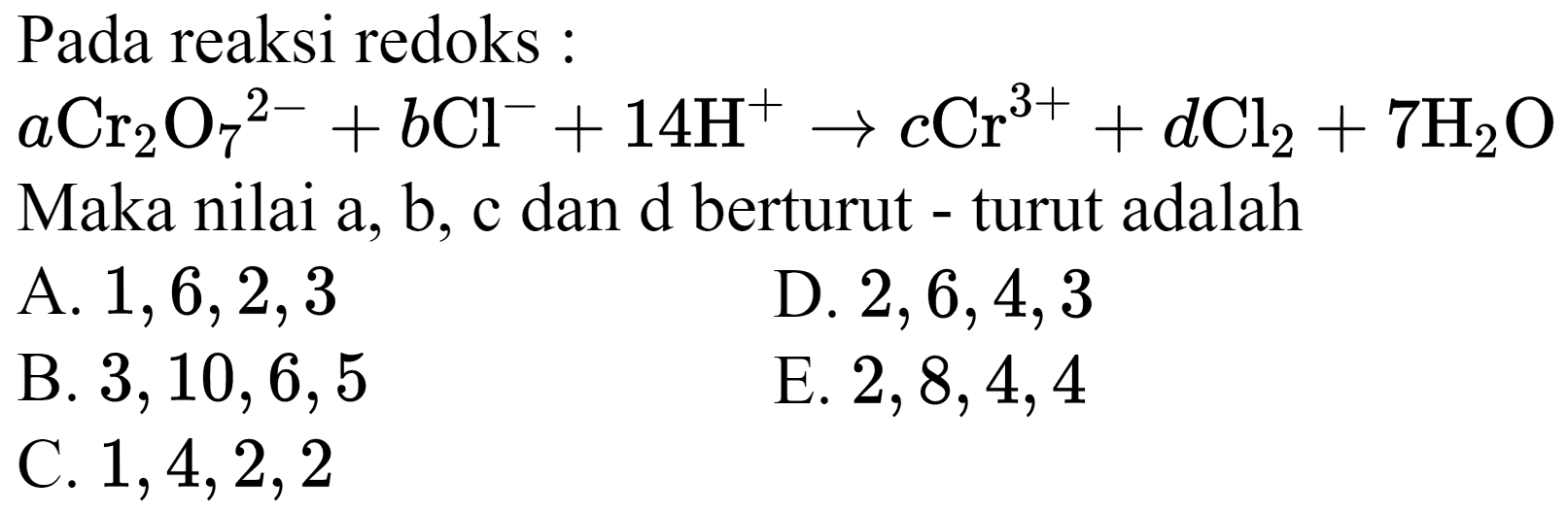 Pada reaksi redoks :
 a Cr_(2) O_(7)^(2-)+b Cl^(-)+14 H^(+) -> c Cr^(3+)+d Cl_(2)+7 H_(2) O 
Maka nilai a, b, c dan d berturut - turut adalah
A.  1,6,2,3 
D.  2,6,4,3 
B.  3,10,6,5 
E.  2,8,4,4 
C.  1,4,2,2 