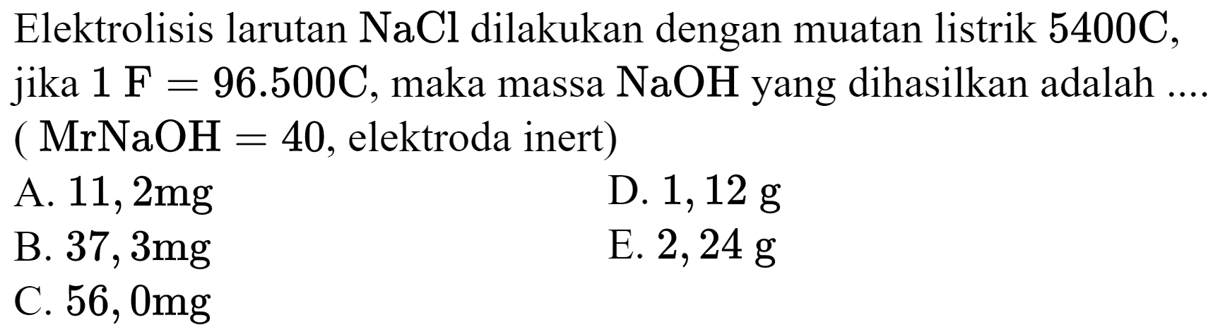 Elektrolisis larutan  NaCl  dilakukan dengan muatan listrik  5400 C , jika  1 F=96.500 C , maka massa  NaOH  yang dihasilkan adalah ....  (MrNaOH=40 , elektroda inert  ) 
A.  11,2 mg 
D.  1,12 g 
B.  37,3 mg 
E.  2,24 g 
C.  56,0 mg 