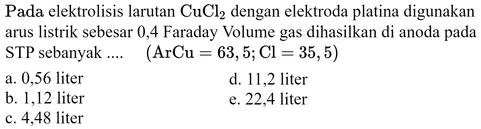  Pada  elektrolisis larutan  CuCl_(2)  dengan elektroda platina digunakan arus listrik sebesar 0,4 Faraday Volume gas dihasilkan di anoda pada STP sebanyak  ... . (ArCu=63,5 ; Cl=35,5) 
a. 0,56 liter
d. 11,2 liter
b. 1,12 liter
e. 22,4 liter
c. 4,48 liter