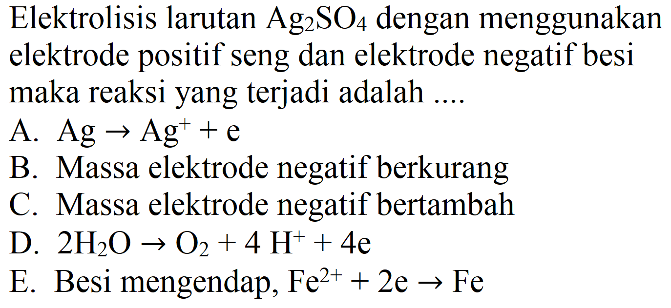 Elektrolisis larutan  Ag_(2) SO_(4)  dengan menggunakan elektrode positif seng dan elektrode negatif besi maka reaksi yang terjadi adalah ....
A.  Ag -> Ag^(+)+e 
B. Massa elektrode negatif berkurang
C. Massa elektrode negatif bertambah
D.  2 H_(2) O -> O_(2)+4 H^(+)+4 e 
E. Besi mengendap,  Fe^(2+)+2 e -> Fe 