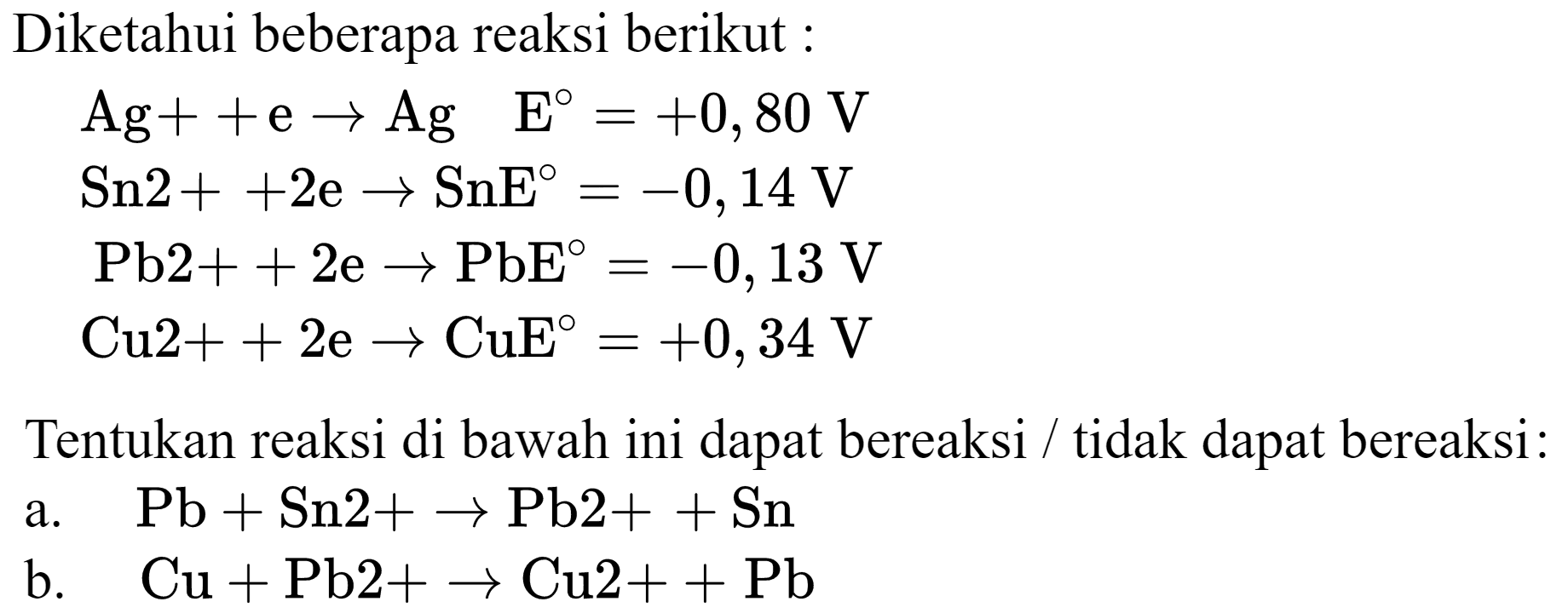 Diketahui beberapa reaksi berikut :


Ag++e -> Ag  E=+0,80 V 
Sn 2++2 e -> SnE=-0,14 V 
~Pb 2++2 e -> PbE=-0,13 V 
Cu 2++2 e -> CuE E=+0,34 V


Tentukan reaksi di bawah ini dapat bereaksi / tidak dapat bereaksi:
a.  Pb+Sn 2+-> Pb 2++Sn 
b.  Cu+Pb 2+-> Cu 2++Pb 