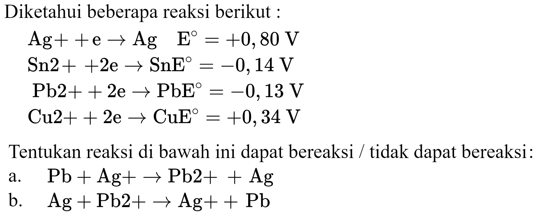 Diketahui beberapa reaksi berikut :


Ag++e -> Ag  E=+0,80 V 
Sn 2++2 e -> SnE=-0,14 V 
~Pb 2++2 e -> PbE=-0,13 V 
Cu 2++2 e -> CuE E=+0,34 V


Tentukan reaksi di bawah ini dapat bereaksi / tidak dapat bereaksi:
a.   Pb+Ag+-> Pb 2++Ag 
b.  Ag+Pb 2+-> Ag++Pb 