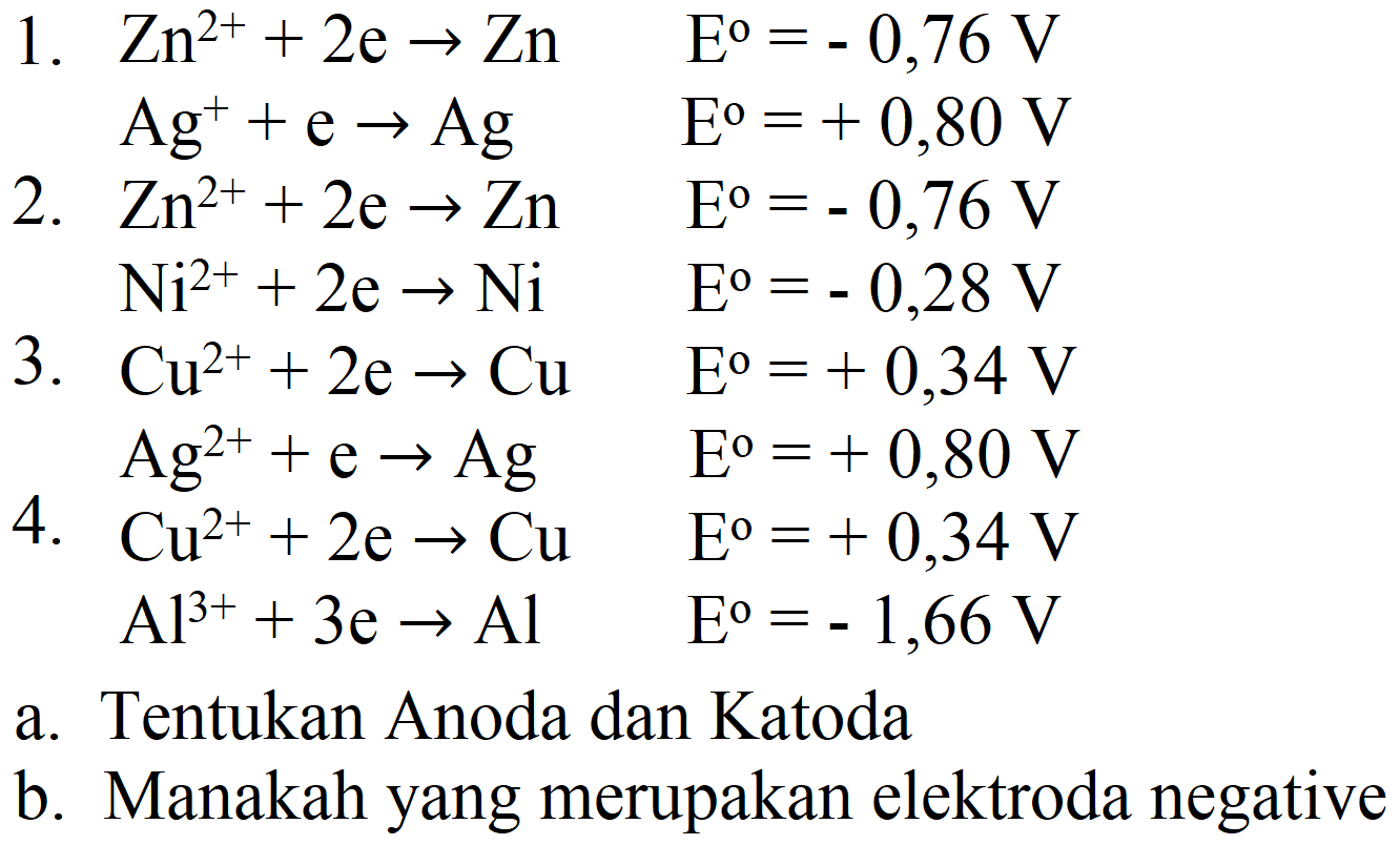 1.  Zn^(2+)+2 e -> Zn  E^(0)=-0,76 V 
 Ag^(+)+e -> Ag  E^(0)=+0,80 V 
2.  Zn^(2+)+2 e -> Zn  E^(0)=-0,76 V 
 Ni^(2+)+2 e -> Ni  E^(0)=-0,28 V 
3.   Cu^(2+)+2 e -> Cu  E^(0)=+0,34 V 
 Ag^(2+)+e -> Ag  E^(0)=+0,80 V 
4.  Cu^(2+)+2 e -> Cu  E^(0)=+0,34 V 
 Al^(3+)+3 e -> Al  E^(0)=-1,66 V 
a. Tentukan Anoda dan Katoda
b. Manakah yang merupakan elektroda negative