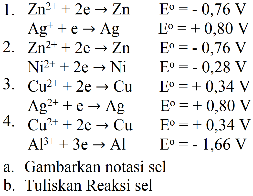 1.  Zn^(2+)+2 e -> Zn  E^(0)=-0,76 V 
 Ag^(+)+e -> Ag  E^(0)=+0,80 V 
2.  Zn^(2+)+2 e -> Zn  E^(0)=-0,76 V 
 Ni^(2+)+2 e -> Ni  E^(0)=-0,28 V 
3.  Cu^(2+)+2 e -> Cu  E^(0)=+0,34 V 
 Ag^(2+)+e -> Ag  E^(0)=+0,80 V 
4.  Cu^(2+)+2 e -> Cu  E^(0)=+0,34 V   Al^(3+)+3 e -> Al  E^(0)=-1,66 V 
a. Gambarkan notasi sel
b. Tuliskan Reaksi sel