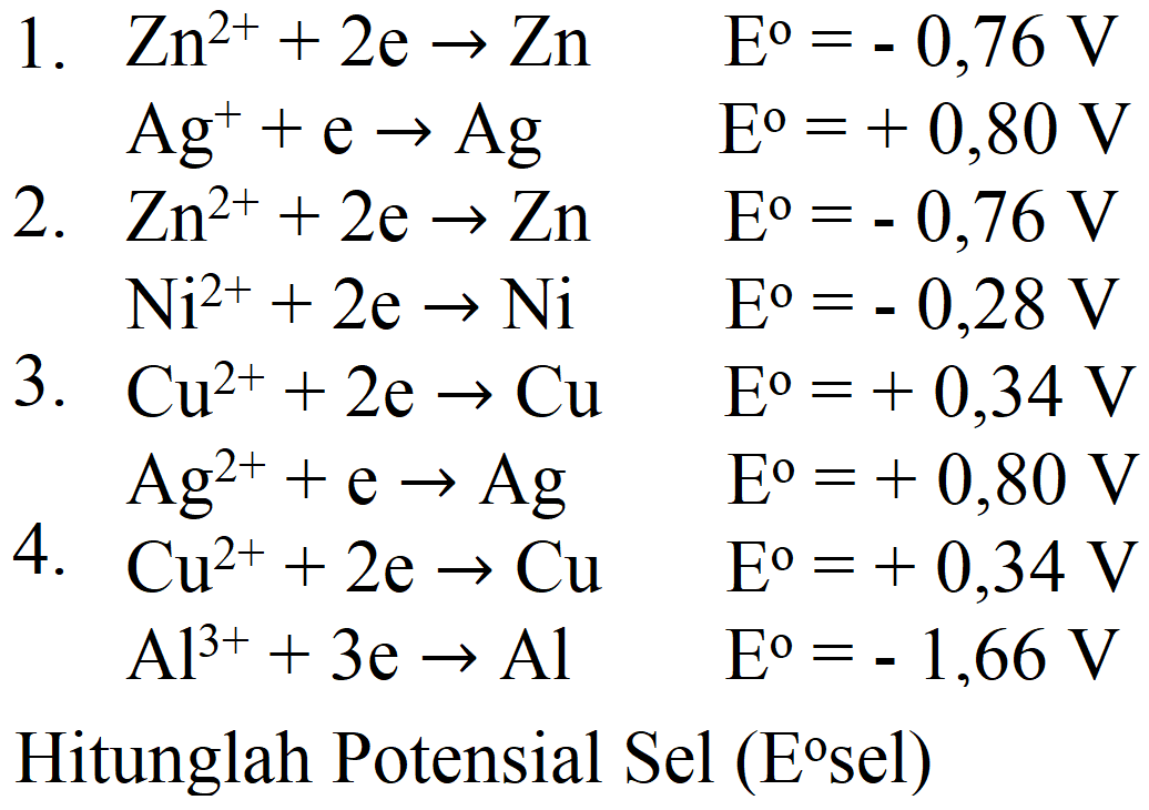  
1.   Zn^(2+)+2 e -> Zn    E^(0)=-0,76 V  
  Ag^(+)+e -> Ag    E^(0)=+0,80 V  
2.   Zn^(2+)+2 e -> Zn    E^(0)=-0,76 V  
  Ni^(2+)+2 e -> Ni    E^(0)=-0,28 V  
3.   Cu^(2+)+2 e -> Cu    E^(0)=+0,34 V  
  Ag^(2+)+e -> Ag    E^(0)=+0,80 V  
4.   Cu^(2+)+2 e -> Cu    E^(0)=+0,34 V  
  Al^(3+)+3 e -> Al    E^(0)=-1,66 V  
{2)/(l)/( Hitunglah Potensial Sel  (E^(0) sel) )
