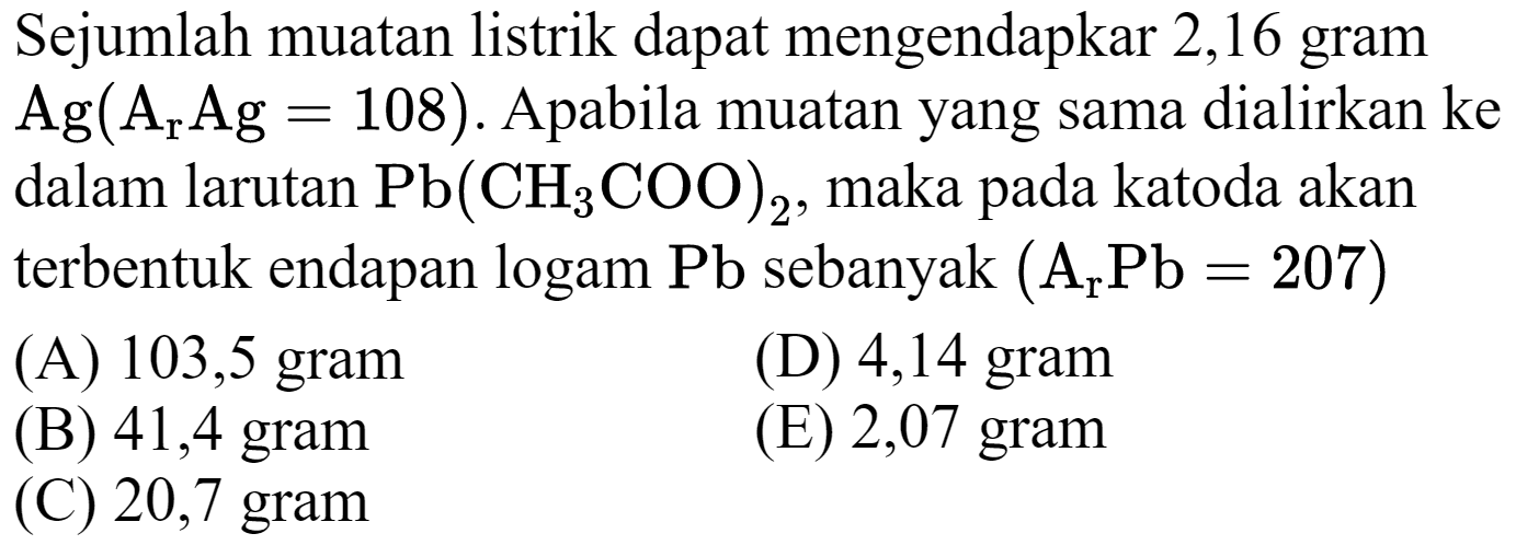 Sejumlah muatan listrik dapat mengendapkar 2,16 gram  Ag(A_(r) Ag=108) . Apabila muatan yang sama dialirkan ke dalam larutan  Pb(CH_(3) COO)_(2) , maka pada katoda akan terbentuk endapan logam  Pb  sebanyak  (A_(r) Pb=207) 
(A) 103,5 gram
(D) 4,14 gram
(B) 41,4 gram
(E) 2,07 gram
(C) 20,7 gram