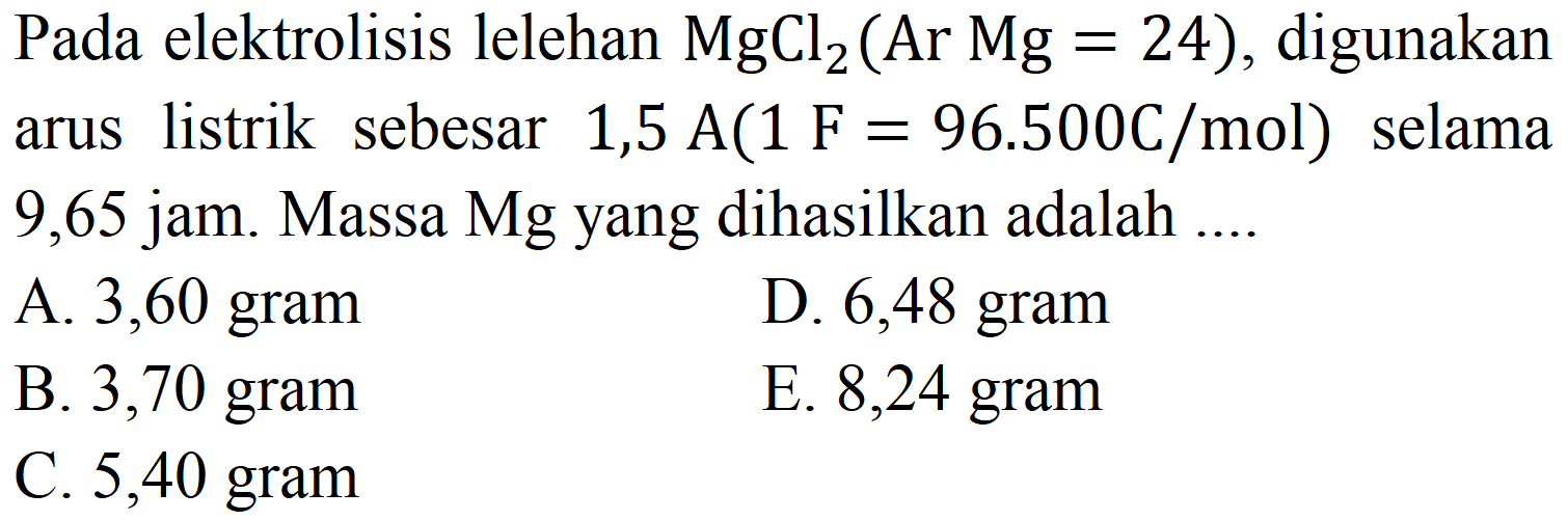 Pada elektrolisis lelehan  MgCl_(2)(Ar Mg=24) , digunakan arus listrik sebesar 1,5  A(1 F=96.500 C / mol)  selama 9,65 jam. Massa Mg yang dihasilkan adalah ....
A. 3,60 gram
D. 6,48 gram
B. 3,70 gram
E. 8,24 gram
C. 5,40 gram