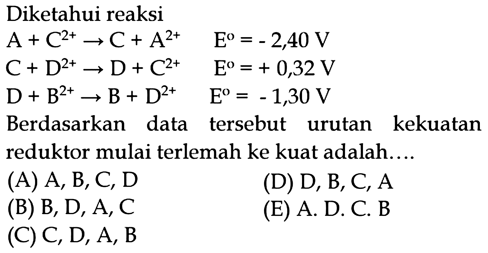 Diketahui reaksi


A+C^(2+) -> C+A^(2+)  E^(o)=-2,40 V 
C+D^(2+) -> D+C^(2+)  E^(o)=+0,32 V 
D+B^(2+) -> B+D^(2+)  E^(o)=-1,30 V


Berdasarkan data tersebut urutan kekuatan reduktor mulai terlemah ke kuat adalah....
(A) A, B, C, D
(D) D, B, C, A
(B) B, D, A, C
(E) A. D. C. B
(C)  C, D, A, B 